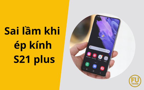 Sai lầm khi ép kính S21 Plus khiến nhiều người “tiền mất tật mang”